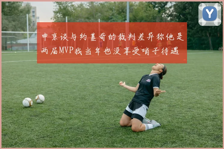 申京谈与约基奇的裁判差异称他是两届MVP我当年也没享受哨子待遇