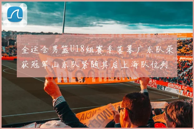 全运会男篮U18组赛季落幕广东队荣获冠军山东队紧随其后上海队位列第三