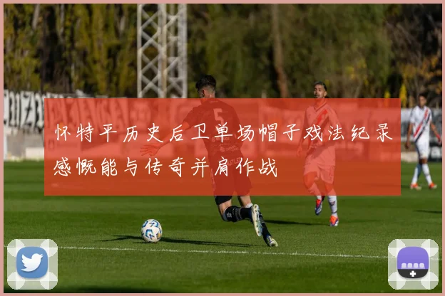 怀特平历史后卫单场帽子戏法纪录感慨能与传奇并肩作战