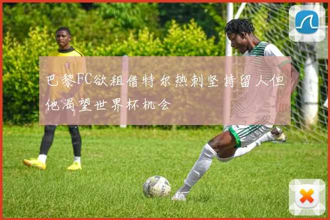 巴黎FC欲租借特尔热刺坚持留人但他渴望世界杯机会