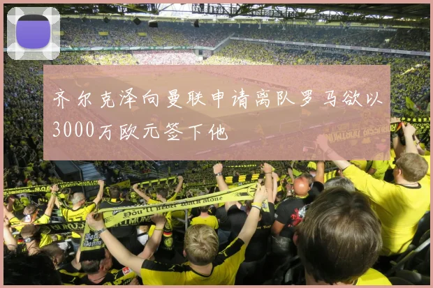 齐尔克泽向曼联申请离队罗马欲以3000万欧元签下他