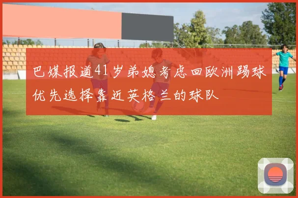 巴媒报道41岁弟媳考虑回欧洲踢球优先选择靠近英格兰的球队