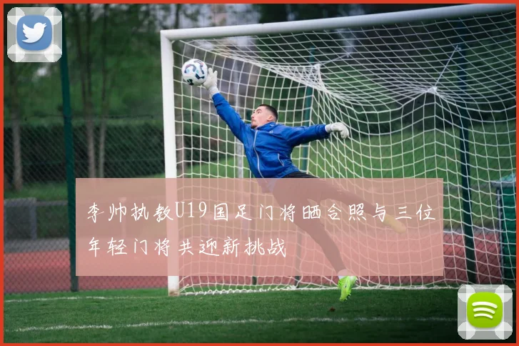 李帅执教U19国足门将晒合照与三位年轻门将共迎新挑战