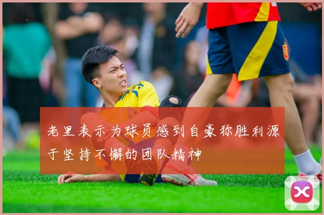 老里表示为球员感到自豪称胜利源于坚持不懈的团队精神