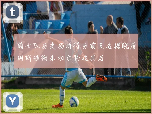 骑士队历史场均得分前五名揭晓詹姆斯领衔米切尔紧追其后