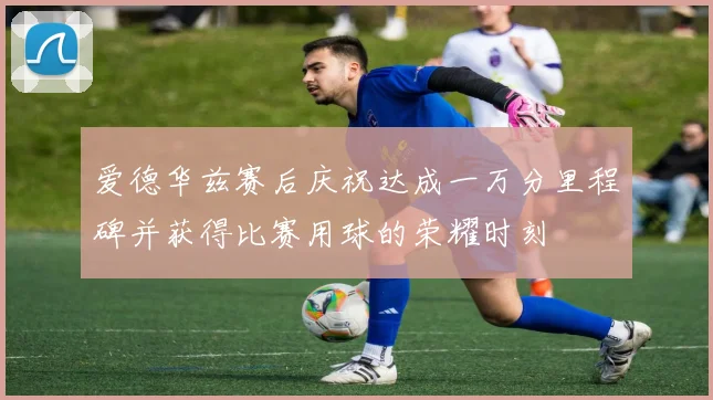爱德华兹赛后庆祝达成一万分里程碑并获得比赛用球的荣耀时刻