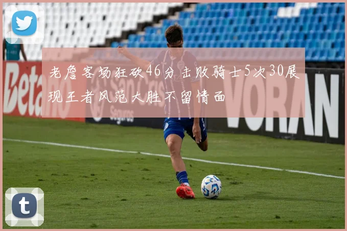 老詹客场狂砍46分击败骑士5次30展现王者风范大胜不留情面