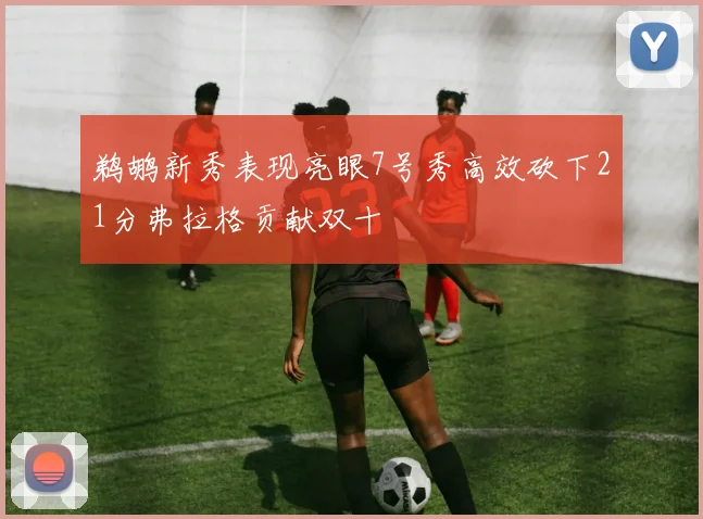 鹈鹕新秀表现亮眼7号秀高效砍下21分弗拉格贡献双十