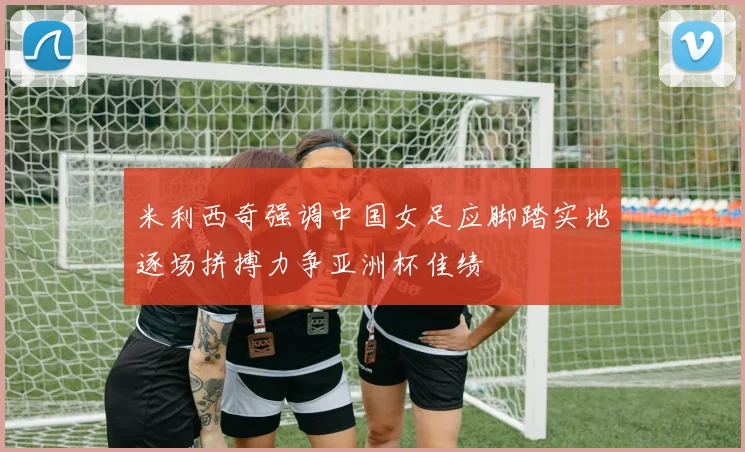 米利西奇强调中国女足应脚踏实地逐场拼搏力争亚洲杯佳绩