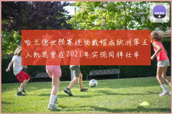 哈兰德世预赛连场戴帽成欧洲第五人凯恩曾在2021年实现同样壮举