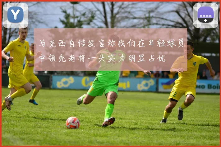 马克西自信发言称我们在年轻球员中领先老将一头实力明显占优