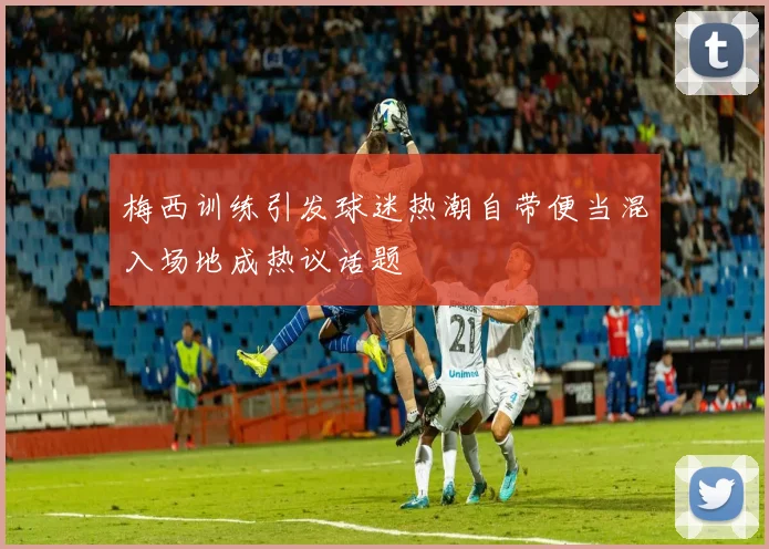 梅西训练引发球迷热潮自带便当混入场地成热议话题