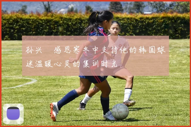 孙兴慜感恩寒冬中支持他的韩国球迷温暖心灵的集训时光