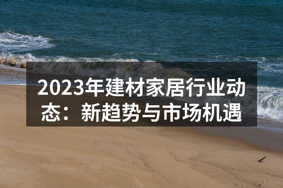 2023年建材家居行业动态：新趋势与市场机遇